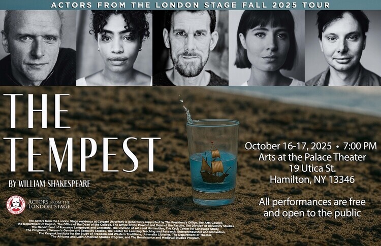 Poster for The Tempest by William Shakespeare presented by the Actors from the London Stages. The poster has the faces of the five actors, a glass of water with a small ship inside of it sits on the sand of a beach. Text on the poster gives the title of the play along with co-sponsors of the vent and the dates and times of performance. The Actors from the London Stage residency at Colgate University is generously supported by The President’s Office, The Arts Council,the Department of English, The Office of the Dean of the College, The Office of the Provost and Dean of the Faculty, The Division of University StudiesThe Department of Romance Languages and Literature, The Division of Arts and Humanities, The Keck Center for Language Study, The Program of Women’s Gender and Sexuality Studies, The Center for Learning Teaching and Research, Entrepreneurship and Innovation,The Kraynak Institute for the Study of Freedom and Western Traditions, University Libraries, The Department of Theater, The Africana and Latin American Studies Program, and The Renaissance and Medieval Studies Program. Oct. 16-17, 2025, 7pm. Arts at the Palace Theater, 19 Utica St. Hamilton, NY 13346. All performances are free and open to the public.