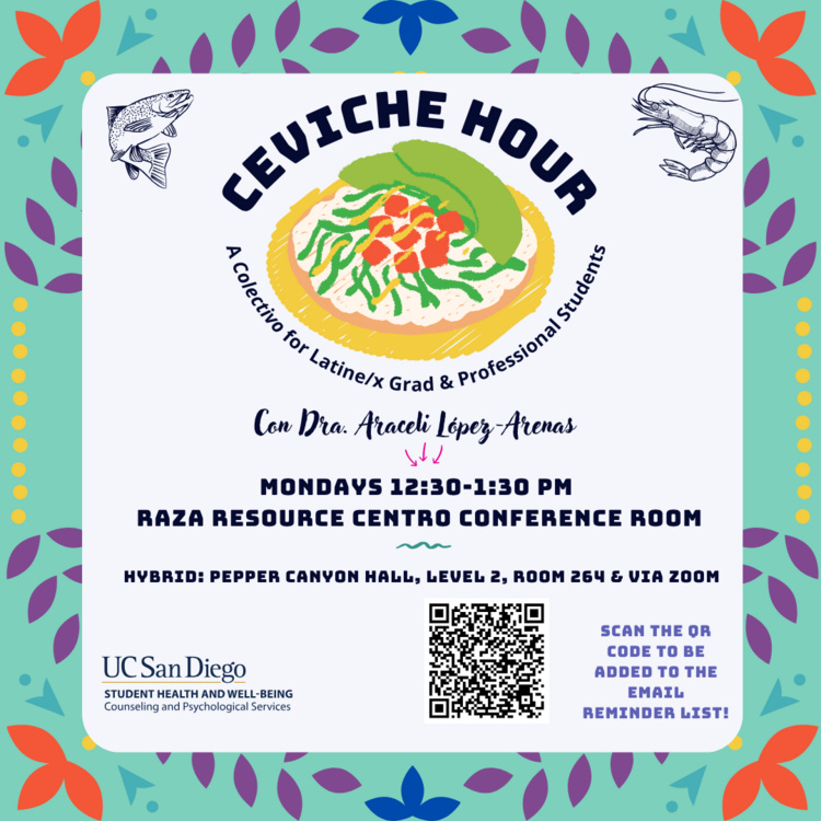 Digital flyer with a light beige background and colorful floral border in teal, orange, blue, and purple. At the top center, bold navy text reads “Ceviche Hour” with smaller curved text underneath that says “A Colectivo for Latine/x Grad & Professional Students.” Below is an illustrated plate of ceviche topped with avocado slices, lime, and vegetables on a yellow plate. Beneath the image, script text reads “Con Dra. Araceli López-Arenas,” followed by navy bold text stating “Mondays 12:30–1:30 PM” and “Raza Resource Centro Conference Room.” Additional text below reads “Hybrid: Pepper Canyon Hall, Level 2, Room 264 & via Zoom.” On the right, a QR code appears with purple text next to it that says “Scan the QR code to be added to the email reminder list!” UC San Diego’s logo appears in the bottom left corner above the words “Student Health and Well-Being, Counseling and Psychological Services.” Decorative line art of a shrimp and fish are placed in the upper corners near the ceviche illustratio